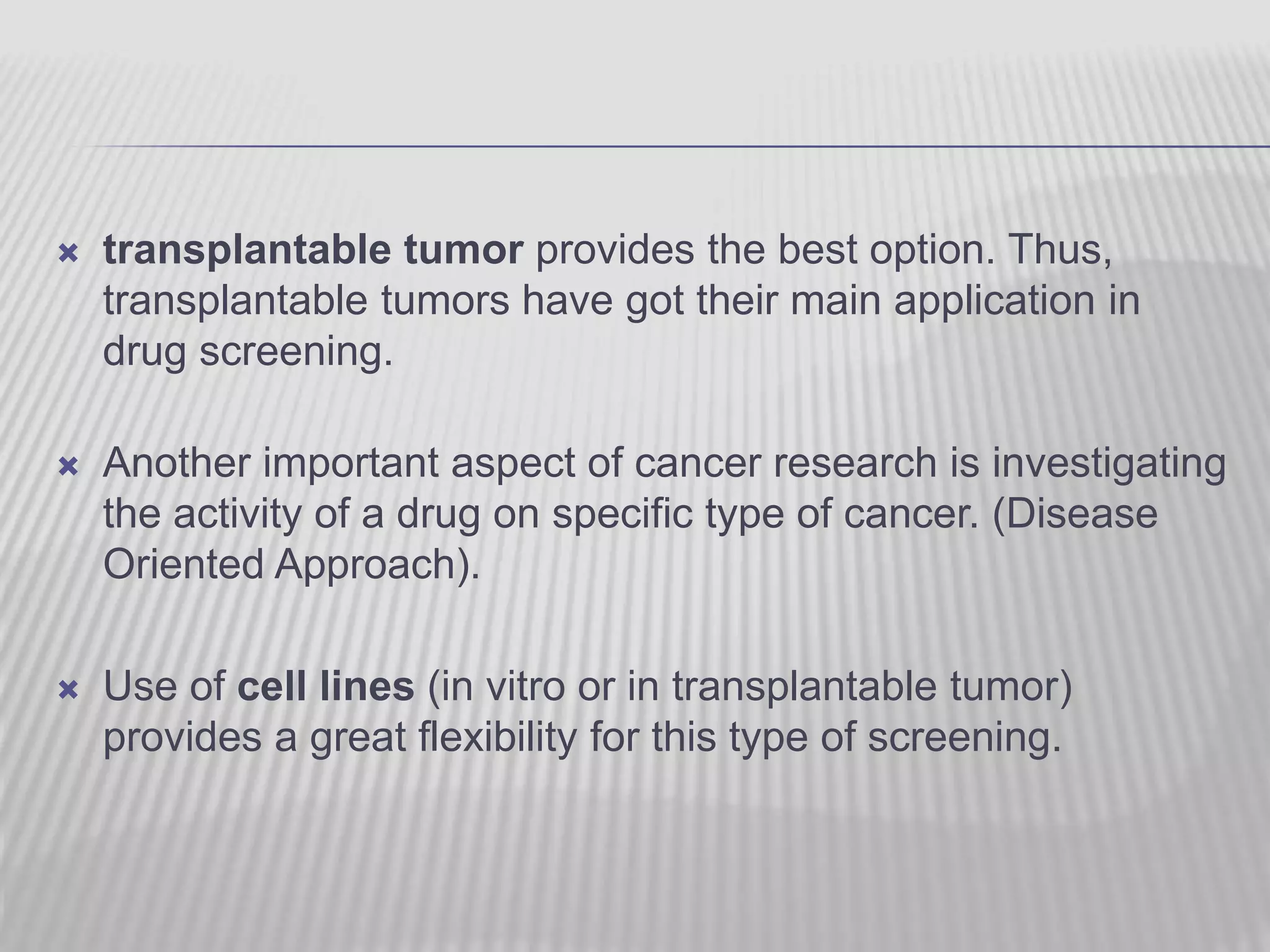  transplantable tumor provides the best option. Thus,
transplantable tumors have got their main application in
drug screening.
 Another important aspect of cancer research is investigating
the activity of a drug on specific type of cancer. (Disease
Oriented Approach).
 Use of cell lines (in vitro or in transplantable tumor)
provides a great flexibility for this type of screening.
 