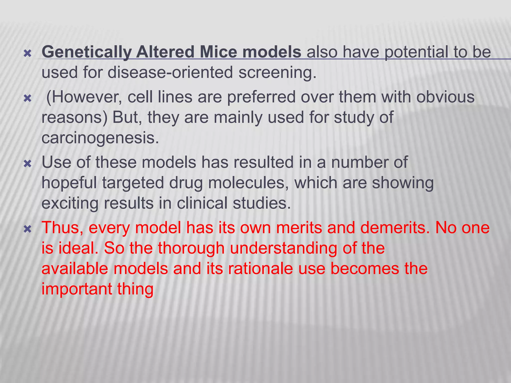  Genetically Altered Mice models also have potential to be
used for disease-oriented screening.
 (However, cell lines are preferred over them with obvious
reasons) But, they are mainly used for study of
carcinogenesis.
 Use of these models has resulted in a number of
hopeful targeted drug molecules, which are showing
exciting results in clinical studies.
 Thus, every model has its own merits and demerits. No one
is ideal. So the thorough understanding of the
available models and its rationale use becomes the
important thing
 