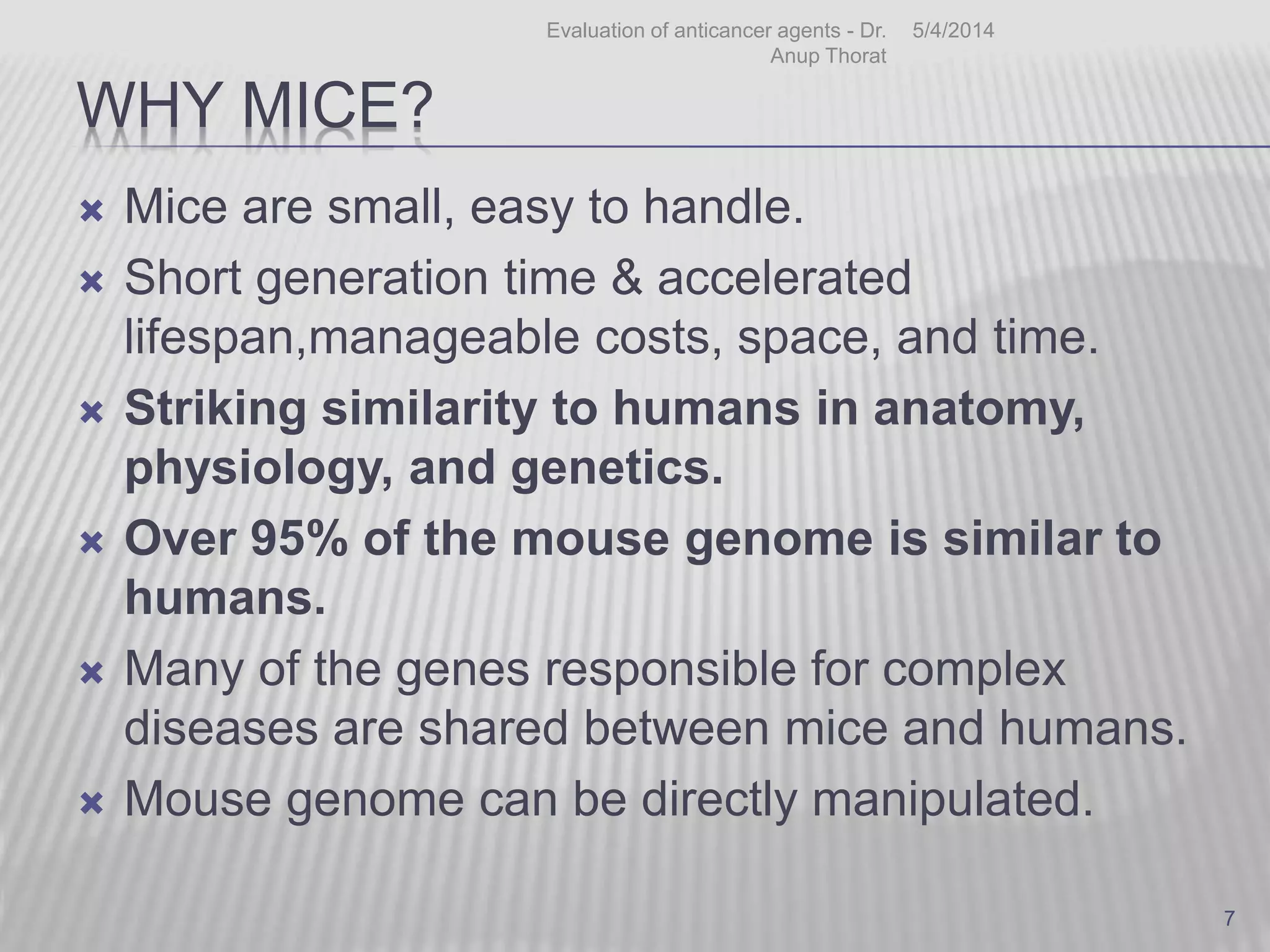 WHY MICE?
 Mice are small, easy to handle.
 Short generation time & accelerated
lifespan,manageable costs, space, and time.
 Striking similarity to humans in anatomy,
physiology, and genetics.
 Over 95% of the mouse genome is similar to
humans.
 Many of the genes responsible for complex
diseases are shared between mice and humans.
 Mouse genome can be directly manipulated.
5/4/2014Evaluation of anticancer agents - Dr.
Anup Thorat
7
 