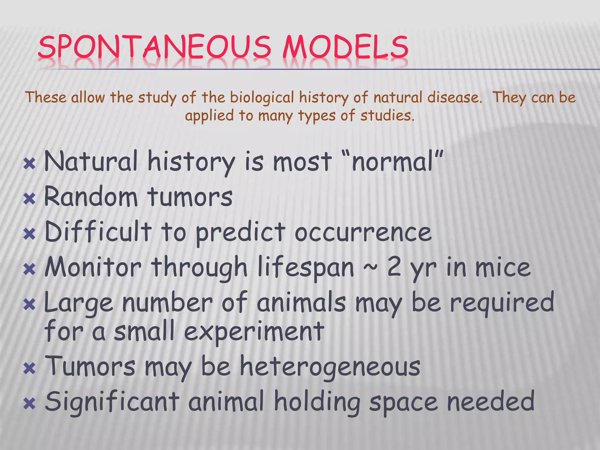 SPONTANEOUS MODELS
 Natural history is most “normal”
 Random tumors
 Difficult to predict occurrence
 Monitor through lifespan ~ 2 yr in mice
 Large number of animals may be required
for a small experiment
 Tumors may be heterogeneous
 Significant animal holding space needed
These allow the study of the biological history of natural disease. They can be
applied to many types of studies.
 
