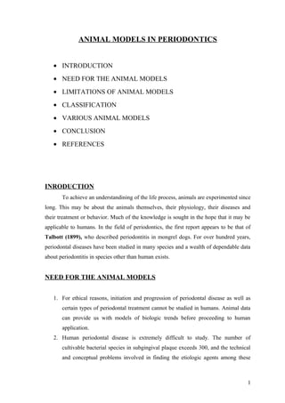 ANIMAL MODELS IN PERIODONTICS
• INTRODUCTION
• NEED FOR THE ANIMAL MODELS
• LIMITATIONS OF ANIMAL MODELS
• CLASSIFICATION
• VARIOUS ANIMAL MODELS
• CONCLUSION
• REFERENCES
INRODUCTION
To achieve an understandining of the life process, animals are experimented since
long. This may be about the animals themselves, their physiology, their diseases and
their treatment or behavior. Much of the knowledge is sought in the hope that it may be
applicable to humans. In the field of periodontics, the first report appears to be that of
Talbott (1899), who described periodontitis in mongrel dogs. For over hundred years,
periodontal diseases have been studied in many species and a wealth of dependable data
about periodontitis in species other than human exists.
NEED FOR THE ANIMAL MODELS
1. For ethical reasons, initiation and progression of periodontal disease as well as
certain types of periodontal treatment cannot be studied in humans. Animal data
can provide us with models of biologic trends before proceeding to human
application.
2. Human periodontal disease is extremely difficult to study. The number of
cultivable bacterial species in subgingival plaque exceeds 300, and the technical
and conceptual problems involved in finding the etiologic agents among these
1
 