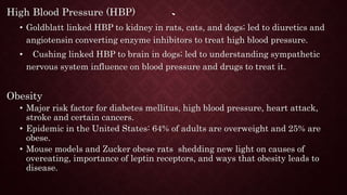`
High Blood Pressure (HBP)
• Goldblatt linked HBP to kidney in rats, cats, and dogs; led to diuretics and
angiotensin converting enzyme inhibitors to treat high blood pressure.
• Cushing linked HBP to brain in dogs; led to understanding sympathetic
nervous system influence on blood pressure and drugs to treat it.
Obesity
• Major risk factor for diabetes mellitus, high blood pressure, heart attack,
stroke and certain cancers.
• Epidemic in the United States: 64% of adults are overweight and 25% are
obese.
• Mouse models and Zucker obese rats shedding new light on causes of
overeating, importance of leptin receptors, and ways that obesity leads to
disease.
 