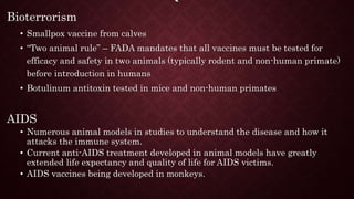 `
Bioterrorism
• Smallpox vaccine from calves
• “Two animal rule” – FADA mandates that all vaccines must be tested for
efficacy and safety in two animals (typically rodent and non-human primate)
before introduction in humans
• Botulinum antitoxin tested in mice and non-human primates
AIDS
• Numerous animal models in studies to understand the disease and how it
attacks the immune system.
• Current anti-AIDS treatment developed in animal models have greatly
extended life expectancy and quality of life for AIDS victims.
• AIDS vaccines being developed in monkeys.
 