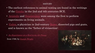 HISTORY
• The earliest references to animal testing are found in the writings
of the Greeks in the 2nd and 4th centuries BCE.
• Aristotle and Erasistratus were among the first to perform
experiments on living animals.
• Galen, a physician in 2nd-century Rome, dissected pigs and goats,
and is known as the "father of vivisection".
• An Experiment on a Bird in an Air Pump,
from 1768, by Joseph Wright
 