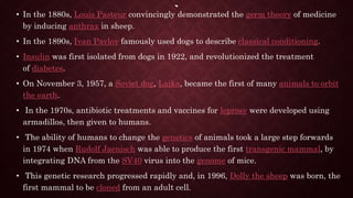 • In the 1880s, Louis Pasteur convincingly demonstrated the germ theory of medicine
by inducing anthrax in sheep.
• In the 1890s, Ivan Pavlov famously used dogs to describe classical conditioning.
• Insulin was first isolated from dogs in 1922, and revolutionized the treatment
of diabetes.
• On November 3, 1957, a Soviet dog, Laika, became the first of many animals to orbit
the earth.
• In the 1970s, antibiotic treatments and vaccines for leprosy were developed using
armadillos, then given to humans.
• The ability of humans to change the genetics of animals took a large step forwards
in 1974 when Rudolf Jaenisch was able to produce the first transgenic mammal, by
integrating DNA from the SV40 virus into the genome of mice.
• This genetic research progressed rapidly and, in 1996, Dolly the sheep was born, the
first mammal to be cloned from an adult cell.
 