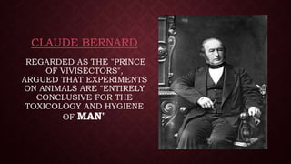 CLAUDE BERNARD
REGARDED AS THE "PRINCE
OF VIVISECTORS",
ARGUED THAT EXPERIMENTS
ON ANIMALS ARE "ENTIRELY
CONCLUSIVE FOR THE
TOXICOLOGY AND HYGIENE
OF MAN"
 