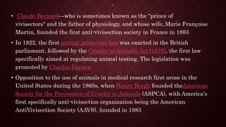 `
• Claude Bernard—who is sometimes known as the "prince of
vivisectors" and the father of physiology, and whose wife, Marie Françoise
Martin, founded the first anti-vivisection society in France in 1883
• In 1822, the first animal protection law was enacted in the British
parliament, followed by the Cruelty to Animals Act (1876), the first law
specifically aimed at regulating animal testing. The legislation was
promoted by Charles Darwin
• Opposition to the use of animals in medical research first arose in the
United States during the 1860s, when Henry Bergh founded theAmerican
Society for the Prevention of Cruelty to Animals (ASPCA), with America's
first specifically anti-vivisection organization being the American
AntiVivisection Society (AAVS), founded in 1883
 