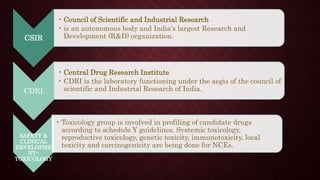 CSIR
• Council of Scientific and Industrial Research
• is an autonomous body and India's largest Research and
Development (R&D) organization.
CDRI
• Central Drug Research Institute
• CDRI is the laboratory functioning under the aegis of the council of
scientific and Industrial Research of India.
SAFETY &
CLINICAL
DEVELOPME
NT--
TOXICOLOGY
• Toxicology group is involved in profiling of candidate drugs
according to schedule Y guidelines. Systemic toxicology,
reproductive toxicology, genetic toxicity, immunotoxicity, local
toxicity and carcinogenicity are being done for NCEs.
 