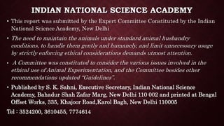 INDIAN NATIONAL SCIENCE ACADEMY
• This report was submitted by the Expert Committee Constituted by the Indian
National Science Academy, New Delhi
• The need to maintain the animals under standard animal husbandry
conditions, to handle them gently and humanely, and limit unnecessary usage
by strictly enforcing ethical considerations demands utmost attention.
• A Committee was constituted to consider the various issues involved in the
ethical use of Animal Experimentation, and the Committee besides other
recommendations updated “Guidelines”.
• Published by S. K. Sahni, Executive Secretary, Indian National Science
Academy, Bahadur Shah Zafar Marg, New Delhi 110 002 and printed at Bengal
Offset Works, 335, Khajoor Road,Karol Bagh, New Delhi 110005
Tel : 3524200, 3610455, 7774614
 