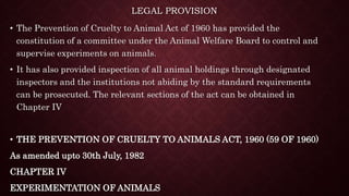 LEGAL PROVISION
• The Prevention of Cruelty to Animal Act of 1960 has provided the
constitution of a committee under the Animal Welfare Board to control and
supervise experiments on animals.
• It has also provided inspection of all animal holdings through designated
inspectors and the institutions not abiding by the standard requirements
can be prosecuted. The relevant sections of the act can be obtained in
Chapter IV
• THE PREVENTION OF CRUELTY TO ANIMALS ACT, 1960 (59 OF 1960)
As amended upto 30th July, 1982
CHAPTER IV
EXPERIMENTATION OF ANIMALS
 