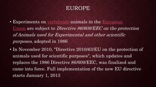 EUROPE
• Experiments on vertebrate animals in the European
Union are subject to Directive 86/609/EEC on the protection
of Animals used for Experimental and other scientific
purposes, adopted in 1986
• In November 2010, "Directive 2010/63/EU on the protection of
animals used for scientific purposes", which updates and
replaces the 1986 Directive 86/609/EEC, was finalized and
came into force. Full implementation of the new EU directive
starts January 1, 2013
 
