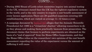 CONTD…,
• During 2002 House of Lords select committee inquiry into animal testing
in the UK, witnesses stated that the UK has the tightest regulatory system
in the world, and is the only country to require a cost-benefit assessment of
every licence application.There are 29 qualified inspectors covering 230
establishments, which are visited on average 11–12 times a year.
• A campaign document by Animal Aid alleges that the Animals (Scientific
Procedures) Act 1986 is a "vivisectors' charter," allowing researchers to do
as they please and making them practically immune from prosecution. The
document claims that licences to perform experiments are obtained on the
basis of a "nod of approval" from the Home Office Inspectorate, and that
the Home Office relies on the researchers' own opinions of the cost-benefit
assessment regarding the value of the experiment versus the amount of
suffering it will cause
 