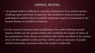 ANIMAL MODEL
• An animal model is defined as a specific combination of an animal species,
challenge agent and route of exposure that produces a disease process or
pathological condition that in multiple important aspects corresponds to the
human disease or condition of interest.
• In the context of animal model qualification, the model-defining natural
history studies are the animal studies that establish the ranges of values of
key parameters of the disease or condition that will be specified in the context
of use for the qualified model and that will be used as measures of quality
control and quality assurance when the model is replicated.
 