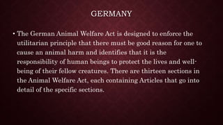 GERMANY
• The German Animal Welfare Act is designed to enforce the
utilitarian principle that there must be good reason for one to
cause an animal harm and identifies that it is the
responsibility of human beings to protect the lives and well-
being of their fellow creatures. There are thirteen sections in
the Animal Welfare Act, each containing Articles that go into
detail of the specific sections.
 