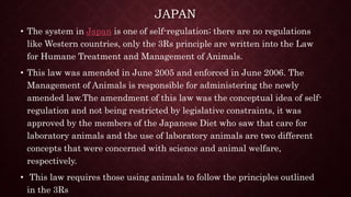 JAPAN
• The system in Japan is one of self-regulation; there are no regulations
like Western countries, only the 3Rs principle are written into the Law
for Humane Treatment and Management of Animals.
• This law was amended in June 2005 and enforced in June 2006. The
Management of Animals is responsible for administering the newly
amended law.The amendment of this law was the conceptual idea of self-
regulation and not being restricted by legislative constraints, it was
approved by the members of the Japanese Diet who saw that care for
laboratory animals and the use of laboratory animals are two different
concepts that were concerned with science and animal welfare,
respectively.
• This law requires those using animals to follow the principles outlined
in the 3Rs
 