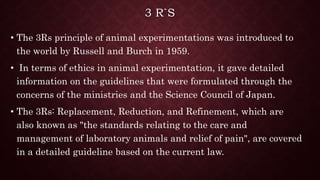 3 R`S
• The 3Rs principle of animal experimentations was introduced to
the world by Russell and Burch in 1959.
• In terms of ethics in animal experimentation, it gave detailed
information on the guidelines that were formulated through the
concerns of the ministries and the Science Council of Japan.
• The 3Rs: Replacement, Reduction, and Refinement, which are
also known as "the standards relating to the care and
management of laboratory animals and relief of pain", are covered
in a detailed guideline based on the current law.
 