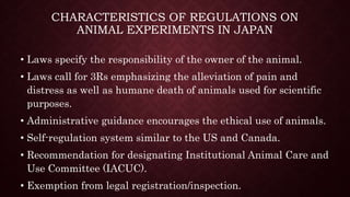 CHARACTERISTICS OF REGULATIONS ON
ANIMAL EXPERIMENTS IN JAPAN
• Laws specify the responsibility of the owner of the animal.
• Laws call for 3Rs emphasizing the alleviation of pain and
distress as well as humane death of animals used for scientific
purposes.
• Administrative guidance encourages the ethical use of animals.
• Self-regulation system similar to the US and Canada.
• Recommendation for designating Institutional Animal Care and
Use Committee (IACUC).
• Exemption from legal registration/inspection.
 