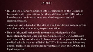 IACUC
• In 1985 the 3Rs were outlined into 11 principles by the Council of
International Organizations for Medical Sciences (CIOMS) which
have become the international standard to govern animal
experimentation.
• Japanese law is based on the idea of a self-regulation system for the
use of animals in laboratory experimentation.
• Due to this, notification only recommends designation of an
Institutional Animal Care and Use Committee (IACUC). Although
not required by law almost all pharmaceutical companies as well as
medical schools have established IACUCs; livestock and laboratory
animal facilities are exempt from registration with the IACUC and
legal inspection
 