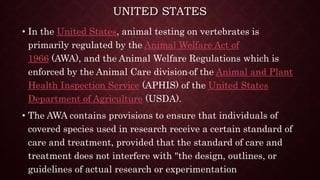UNITED STATES
• In the United States, animal testing on vertebrates is
primarily regulated by the Animal Welfare Act of
1966 (AWA), and the Animal Welfare Regulations which is
enforced by the Animal Care division of the Animal and Plant
Health Inspection Service (APHIS) of the United States
Department of Agriculture (USDA).
• The AWA contains provisions to ensure that individuals of
covered species used in research receive a certain standard of
care and treatment, provided that the standard of care and
treatment does not interfere with "the design, outlines, or
guidelines of actual research or experimentation
 
