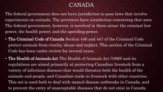 CANADA
The federal government does not have jurisdiction to pass laws that involve
experiments on animals. The provinces have jurisdiction concerning that area.
The federal government, however, is involved in three areas: the criminal law
power, the health power, and the spending power.
• The Criminal Code of Canada Section 446 and 447 of the Criminal Code
protect animals from cruelty, abuse and neglect. This section of the Criminal
Code has been under review for several years.
• The Health of Animals Act The Health of Animals Act (1990) and its
regulations are aimed primarily at protecting Canadian livestock from a
variety of infectious diseases that would threaten both the health of the
animals and people, and Canadian trade in livestock with other countries.
This act is used both to deal with named disease outbreaks in Canada, and
to prevent the entry of unacceptable diseases that do not exist in Canada.
 