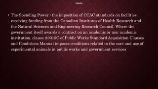 CONTD
• The Spending Power : the imposition of CCAC standards on facilities
receiving funding from the Canadian Institutes of Health Research and
the Natural Sciences and Engineering Research Council. Where the
government itself awards a contract on an academic or non-academic
institution, clause A9015C of Public Works Standard Acquisition Clauses
and Conditions Manual imposes conditions related to the care and use of
experimental animals in public works and government services
 