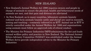 NEW ZEALAND
• New Zealand’s Animal Welfare Act 1999 requires owners and people in
charge of animals to ensure the physical, health and behavioural needs of
animals are met, and that pain and distress are alleviated.
• In New Zealand, as in many countries, laboratory animals (mainly
rodents) and farm animals (mainly cattle and sheep) are used in research,
testing and teaching – commonly referred to as RTT. Animal use in RTT is
strictly controlled under the Animal Welfare Act 1999 and organisations
using animals must follow an approved code of ethical conduct.
• The Ministry for Primary Industries (MPI) administers the Act and leads
animal welfare policy and practice in New Zealand. The National Animal
Ethics Advisory Committee (NAEAC) was established under the Animal
Welfare Act to provide independent advice to the Minister for Primary
Industries
 