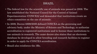BRAZIL
• The federal law for the scientific use of animals was passed in 2008. The
law established the National Council for the Control of Animal
Experimentation (CONCEA) and demanded that institutions create an
ethics committee on the use of animals.
• In 2009, Decree 6899/2009 defined CONCEA as the governing and
advisory body, under the Ministry of Science and Technology, to authorize
accreditation to registered institutions and to license those institutions to
use animals in research. The same decree also states that an electronic
database be developed to allow breeding and research facilities to register
in order to apply for CONCEA accreditation.
• Brazil also reinforces the 3Rs.
 