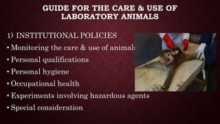 GUIDE FOR THE CARE & USE OF
LABORATORY ANIMALS
1) INSTITUTIONAL POLICIES
• Monitoring the care & use of animals
• Personal qualifications
• Personal hygiene
• Occupational health
• Experiments involving hazardous agents
• Special consideration
 