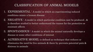 CLASSIFICATION OF ANIMAL MODELS
1. EXPERIMENTAL : A model in which an experimenting induced
conditions mimic a human disease
2. NEGATIVE : A model in which particular condition cant be produced , &
is therefore studied to better understand the reason for the protective or
resistant affects
3. SPONTANEOUS : A model in which the animal naturally develops a
disease or some other conditions of interest
4. ALTERNATIVE MODEL is defined as technique that reduces or
eliminates the need for live animals & there by prevents potential pain &
distress in animals
 