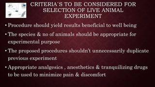 CRITERIA`S TO BE CONSIDERED FOR
SELECTION OF LIVE ANIMAL
EXPERIMENT
• Procedure should yield results beneficial to well being
• The species & no of animals should be appropriate for
experimental purpose
• The proposed procedures shouldn’t unnecessarily duplicate
previous experiment
• Appropriate analgesics , anesthetics & tranquilizing drugs
to be used to minimize pain & discomfort
 