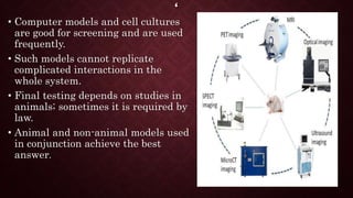 ‘
• Computer models and cell cultures
are good for screening and are used
frequently.
• Such models cannot replicate
complicated interactions in the
whole system.
• Final testing depends on studies in
animals; sometimes it is required by
law.
• Animal and non-animal models used
in conjunction achieve the best
answer.
 