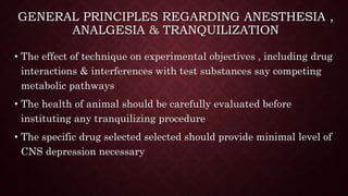 GENERAL PRINCIPLES REGARDING ANESTHESIA ,
ANALGESIA & TRANQUILIZATION
• The effect of technique on experimental objectives , including drug
interactions & interferences with test substances say competing
metabolic pathways
• The health of animal should be carefully evaluated before
instituting any tranquilizing procedure
• The specific drug selected selected should provide minimal level of
CNS depression necessary
 