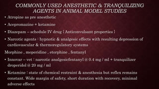 COMMONLY USED ANESTHETIC & TRANQUILIZING
AGENTS IN ANIMAL MODEL STUDIES
• Atropine as pre anesthetic
• Acepromazine + ketamine
• Diazepam – schedule IV drug { Anticonvulsant properties }
• Narcotic agents : hypnotic & analgesic effects with resulting depression of
cardiovascular & thermoregulatory systems
Morphine , meperidine , etorphine , fentanyl
• Innovar – vet : narcotic analgesicfentanyl @ 0.4 mg / ml + tranquilizer
droperidol @ 20 mg / ml
• Ketamine : state of chemical restraint & anesthesia but reflex remains
constant. Wide margin of safety, short duration with recovery, minimal
adverse effects
 