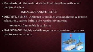 ,
• Pentobarbital , thiamylal & cholarlhudrate others with small
margin of safety
INHALANT ANESTHETICS
• DIETHYL ETHER : Although it provides good analgesia & muscle
relaxation , vapors irritate the respiratory mucosa
extremely flammable & explosive
• HALOTHANE : highly volatile requires a vapourizer to produce
precise concentrations
 