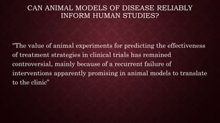CAN ANIMAL MODELS OF DISEASE RELIABLY
INFORM HUMAN STUDIES?
"The value of animal experiments for predicting the effectiveness
of treatment strategies in clinical trials has remained
controversial, mainly because of a recurrent failure of
interventions apparently promising in animal models to translate
to the clinic”
 