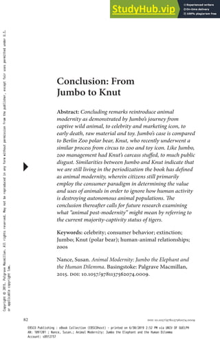 DOI: 10.1057/9781137562074.0009
82
Conclusion: From
Jumbo to Knut
Abstract: Concluding remarks reintroduce animal
modernity as demonstrated by Jumbo’s journey from
captive wild animal, to celebrity and marketing icon, to
early death, raw material and toy. Jumbo’s case is compared
to Berlin Zoo polar bear, Knut, who recently underwent a
similar process from circus to zoo and toy icon. Like Jumbo,
zoo management had Knut’s carcass stuffed, to much public
disgust. Similarities between Jumbo and Knut indicate that
we are still living in the periodization the book has defined
as animal modernity, wherein citizens still primarily
employ the consumer paradigm in determining the value
and uses of animals in order to ignore how human activity
is destroying autonomous animal populations. The
conclusion thereafter calls for future research examining
what “animal post-modernity” might mean by referring to
the current majority-captivity status of tigers.
Keywords: celebrity; consumer behavior; extinction;
Jumbo; Knut (polar bear); human-animal relationships;
zoos
Nance, Susan. Animal Modernity: Jumbo the Elephant and
the Human Dilemma. Basingstoke: Palgrave Macmillan,
2015. doi: 10.1057/9781137562074.0009.
Copyright
©
2015.
Palgrave
Macmillan.
All
rights
reserved.
May
not
be
reproduced
in
any
form
without
permission
from
the
publisher,
except
fair
uses
permitted
under
U.S.
or
applicable
copyright
law.
EBSCO Publishing : eBook Collection (EBSCOhost) - printed on 6/30/2019 2:52 PM via UNIV OF GUELPH
AN: 1091201 ; Nance, Susan.; Animal Modernity: Jumbo the Elephant and the Human Dilemma
Account: s8912737
 