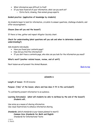 •   What information was difficult to find?
   •   If you have found all of your information, what can you work on?
           o Extra facts, drawing, then animal group experts

Guided practice: (application of knowledge by students)

As students begin to look for information, circulate to answer questions, challenge students, and
offer encouragement.

Closure (how will you end the lesson?)

If there is time, gather and repeat Alligator Society chant.

Check for understanding (what questions will you ask and when to determine students’
understanding?)

Ask students individually:
   • Have you found your contents page?
   • How did you find this information?
   • If you don’t have a contents page, who else can you look for the information you need?

What’s next? (another related lesson, review, end of unit?)

Next lesson we will present the Animal Museum.
                                                                                        Back to top




                                             LESSON 6

Length of lesson: 15-20 minutes

Purpose: (“why” of the lesson; where and how does it fit in the curriculum?)

To confidently present information to an audience.

Learning Outcome(s): (what will students be able to do/know by the end of the lesson?)
       Students will…

Use notes as a means of sharing information.
Use visual illustrations to enhance information sharing.

Standards (which standards is your lesson planned to meet?)
      Common Core Standards for Math and English:
      Standards for Informational Texts:
1/18/11
G. Burch
 