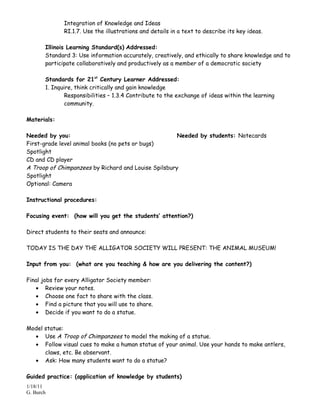 Integration of Knowledge and Ideas
              RI.1.7. Use the illustrations and details in a text to describe its key ideas.

       Illinois Learning Standard(s) Addressed:
       Standard 3: Use information accurately, creatively, and ethically to share knowledge and to
       participate collaboratively and productively as a member of a democratic society

       Standards for 21st Century Learner Addressed:
       1. Inquire, think critically and gain knowledge
               Responsibilities – 1.3.4 Contribute to the exchange of ideas within the learning
               community.

Materials:

Needed by you:                                        Needed by students: Notecards
First-grade level animal books (no pets or bugs)
Spotlight
CD and CD player
A Troop of Chimpanzees by Richard and Louise Spilsbury
Spotlight
Optional: Camera

Instructional procedures:

Focusing event: (how will you get the students’ attention?)

Direct students to their seats and announce:

TODAY IS THE DAY THE ALLIGATOR SOCIETY WILL PRESENT: THE ANIMAL MUSEUM!

Input from you: (what are you teaching & how are you delivering the content?)

Final jobs for every Alligator Society member:
   • Review your notes.
   • Choose one fact to share with the class.
   • Find a picture that you will use to share.
   • Decide if you want to do a statue.

Model statue:
  • Use A Troop of Chimpanzees to model the making of a statue.
  • Follow visual cues to make a human statue of your animal. Use your hands to make antlers,
      claws, etc. Be observant.
  • Ask: How many students want to do a statue?

Guided practice: (application of knowledge by students)
1/18/11
G. Burch
 