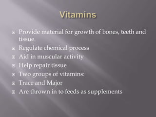VitaminsProvide material for growth of bones, teeth and tissue.Regulate chemical processAid in muscular activityHelp repair tissueTwo groups of vitamins:Trace and MajorAre thrown in to feeds as supplements