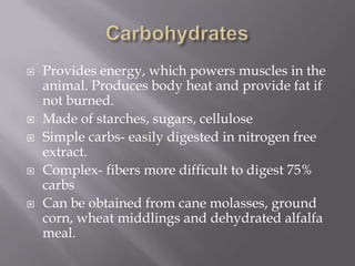 CarbohydratesProvides energy, which powers muscles in the animal. Produces body heat and provide fat if not burned.Made of starches, sugars, cellulose Simple carbs- easily digested in nitrogen free extract.Complex- fibers more difficult to digest 75% carbsCan be obtained from cane molasses, ground corn, wheat middlings and dehydrated alfalfa meal.