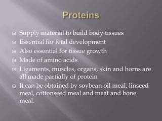 ProteinsSupply material to build body tissuesEssential for fetal developmentAlso essential for tissue growthMade of amino acidsLigaments, muscles, organs, skin and horns are all made partially of proteinIt can be obtained by soybean oil meal, linseed meal, cottonseed meal and meat and bone meal.
