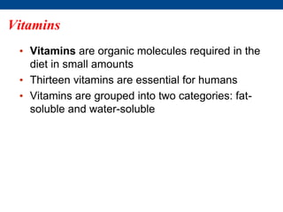 Vitamins
• Vitamins are organic molecules required in the
diet in small amounts
• Thirteen vitamins are essential for humans
• Vitamins are grouped into two categories: fat-
soluble and water-soluble
 