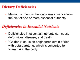 Dietary Deficiencies
• Malnourishment is the long-term absence from
the diet of one or more essential nutrients
Deficiencies in Essential Nutrients
• Deficiencies in essential nutrients can cause
deformities, disease, and death
• “Golden Rice” is an engineered strain of rice
with beta-carotene, which is converted to
vitamin A in the body
 