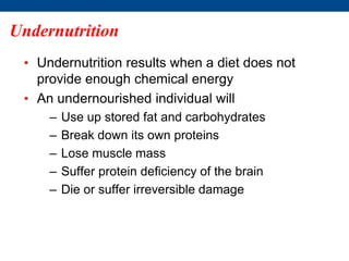 • Undernutrition results when a diet does not
provide enough chemical energy
• An undernourished individual will
– Use up stored fat and carbohydrates
– Break down its own proteins
– Lose muscle mass
– Suffer protein deficiency of the brain
– Die or suffer irreversible damage
Undernutrition
 