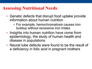 Assessing Nutritional Needs
• Genetic defects that disrupt food uptake provide
information about human nutrition
– For example, hemochromatosis causes iron
buildup without excessive iron intake
• Insights into human nutrition have come from
epidemiology, the study of human health and
disease in populations
• Neural tube defects were found to be the result of
a deficiency in folic acid in pregnant mothers
 