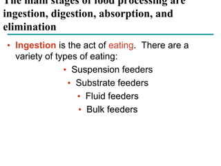 The main stages of food processing are
ingestion, digestion, absorption, and
elimination
• Ingestion is the act of eating. There are a
variety of types of eating:
• Suspension feeders
• Substrate feeders
• Fluid feeders
• Bulk feeders
 