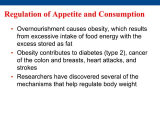 Regulation of Appetite and Consumption
• Overnourishment causes obesity, which results
from excessive intake of food energy with the
excess stored as fat
• Obesity contributes to diabetes (type 2), cancer
of the colon and breasts, heart attacks, and
strokes
• Researchers have discovered several of the
mechanisms that help regulate body weight
 