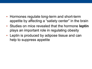 • Hormones regulate long-term and short-term
appetite by affecting a “satiety center” in the brain
• Studies on mice revealed that the hormone leptin
plays an important role in regulating obesity
• Leptin is produced by adipose tissue and can
help to suppress appetite
 