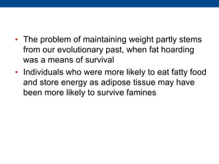 • The problem of maintaining weight partly stems
from our evolutionary past, when fat hoarding
was a means of survival
• Individuals who were more likely to eat fatty food
and store energy as adipose tissue may have
been more likely to survive famines
 