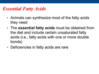 Essential Fatty Acids
• Animals can synthesize most of the fatty acids
they need
• The essential fatty acids must be obtained from
the diet and include certain unsaturated fatty
acids (i.e., fatty acids with one or more double
bonds)
• Deficiencies in fatty acids are rare
 